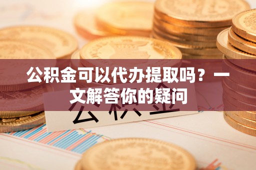 张家港公积金可以代办提取吗？一文解答你的疑问