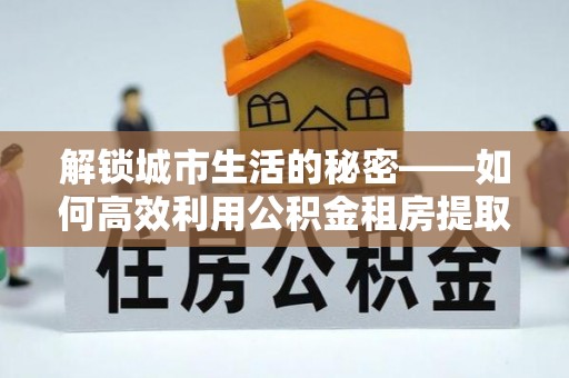 张家港解锁城市生活的秘密——如何高效利用公积金租房提取政策优化居住体验