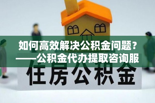 张家港如何高效解决公积金问题？——公积金代办提取咨询服务指南