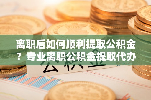 张家港离职后如何顺利提取公积金？专业离职公积金提取代办服务指南
