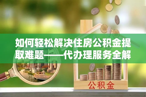 张家港如何轻松解决住房公积金提取难题——代办理服务全解析