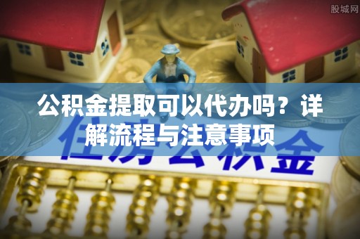 张家港公积金提取可以代办吗？详解流程与注意事项