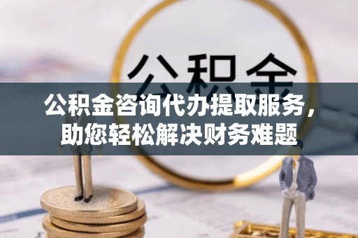 张家港公积金咨询代办提取服务，助您轻松解决财务难题