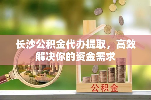 张家港长沙公积金代办提取，高效解决你的资金需求
