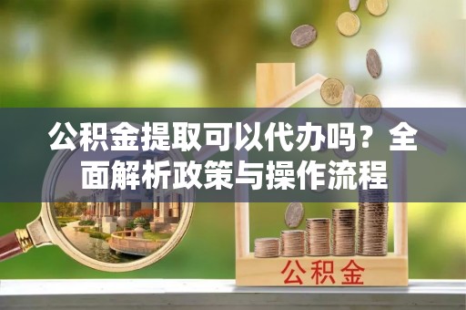 张家港公积金提取可以代办吗？全面解析政策与操作流程