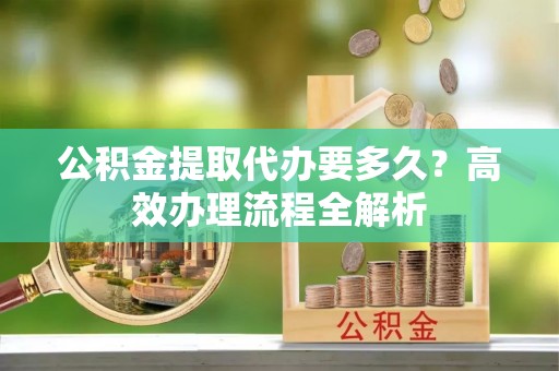 张家港公积金提取代办要多久？高效办理流程全解析