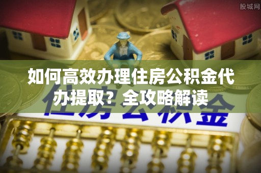 张家港如何高效办理住房公积金代办提取？全攻略解读