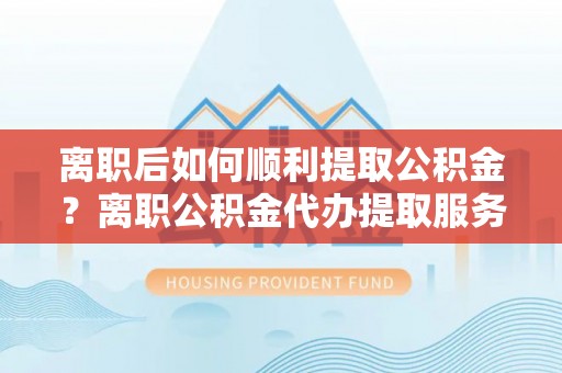 张家港离职后如何顺利提取公积金？离职公积金代办提取服务助力无忧办理