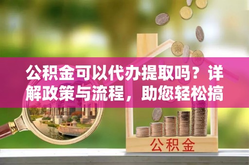 张家港公积金可以代办提取吗？详解政策与流程，助您轻松搞定！