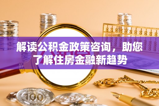张家港解读公积金政策咨询，助您了解住房金融新趋势
