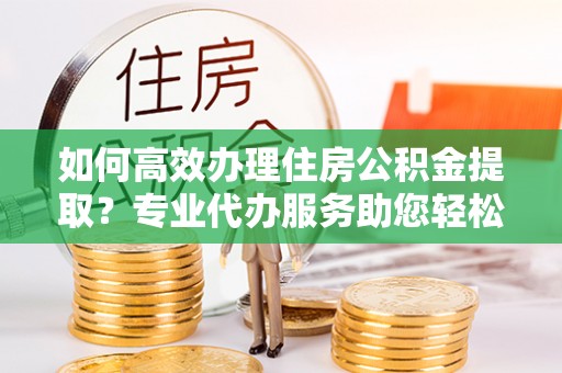 张家港如何高效办理住房公积金提取？专业代办服务助您轻松搞定