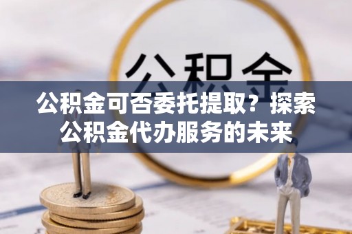 张家港公积金可否委托提取？探索公积金代办服务的未来